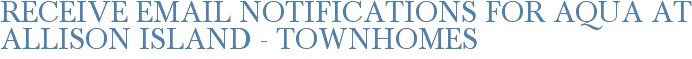 Receive Email Notifications for Aqua at Allison Island - Townhomes